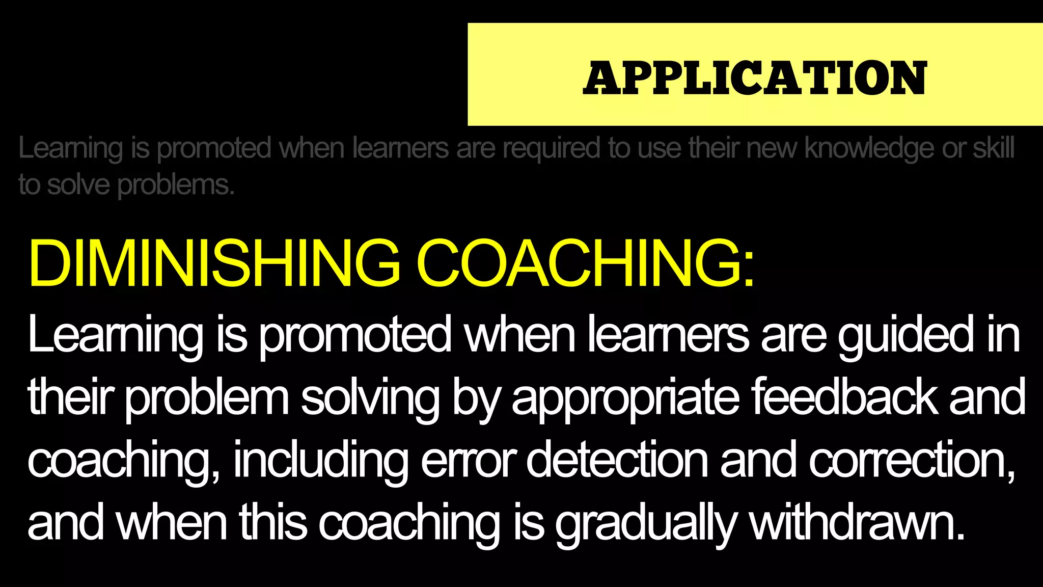 APPLICATION
Learning is promoted when learners are required to use their new knowledge or skill
to solve problems.
DIMINISHING COACHING:
Learning is promoted when learners are guided in
their problem solving by appropriate feedback and
coaching, including error detection and correction,
and when this coaching is gradually withdrawn.
 