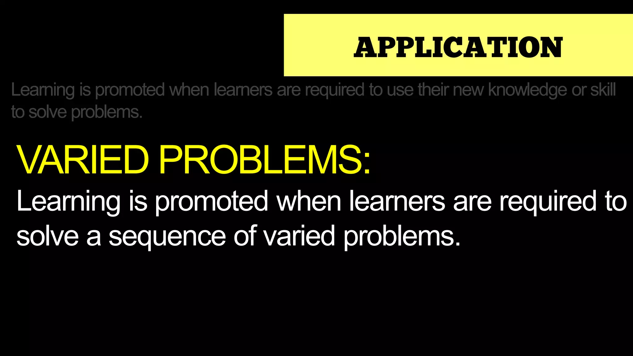 APPLICATION
Learning is promoted when learners are required to use their new knowledge or skill
to solve problems.
VARIED PROBLEMS:
Learning is promoted when learners are required to
solve a sequence of varied problems.
 