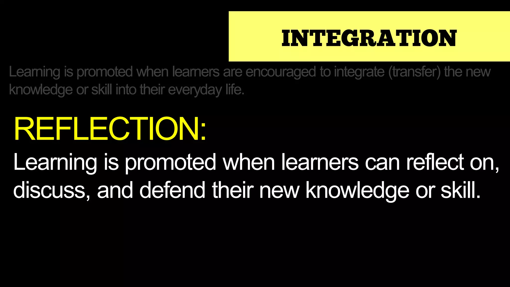 INTEGRATION
Learning is promoted when learners are encouraged to integrate (transfer) the new
knowledge or skill into their everyday life.
REFLECTION:
Learning is promoted when learners can reflect on,
discuss, and defend their new knowledge or skill.
 