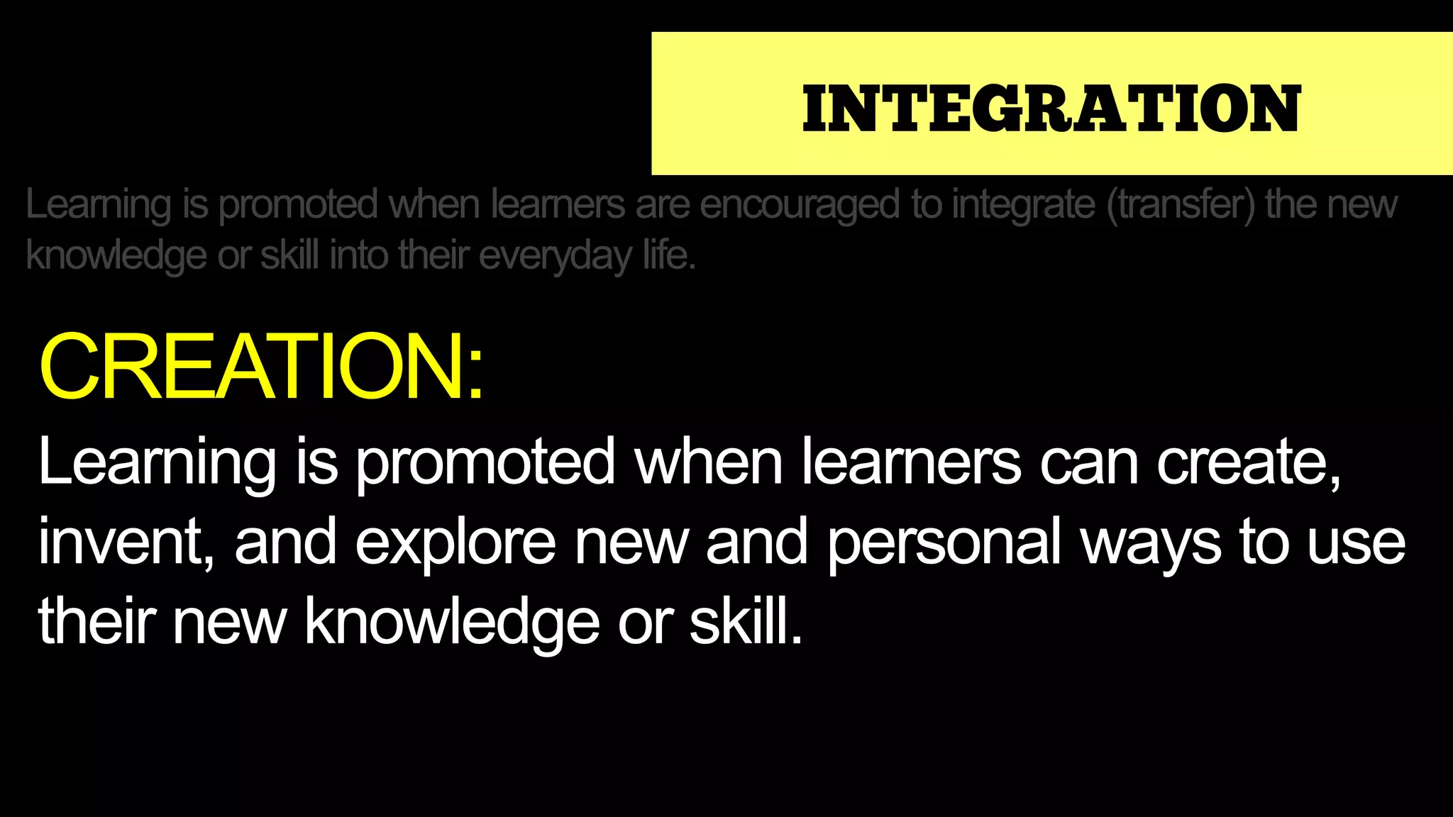 INTEGRATION
Learning is promoted when learners are encouraged to integrate (transfer) the new
knowledge or skill into their everyday life.
CREATION:
Learning is promoted when learners can create,
invent, and explore new and personal ways to use
their new knowledge or skill.
 