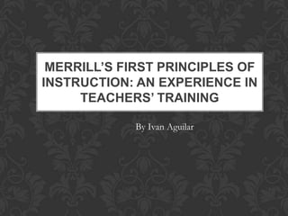 MERRILL’S FIRST PRINCIPLES OF
INSTRUCTION: AN EXPERIENCE IN
     TEACHERS’ TRAINING

             By Ivan Aguilar
 