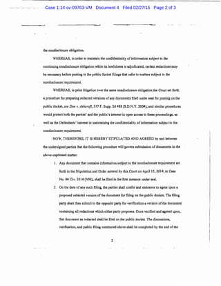 the nondisclosure obligation.
WHEREAS, in order to maintain the confidentiality ofinformation subject to the
continuing nondisclosure obligation while its lawfulness is adjudicated, ce11ain redactions may
be necessary before posting to the public docket filings that refer to matters subject to the
nondisclosure requirement.
WHEREAS, in prior litigation over the same nondisclosure obligation the Court set fo11h
a procedure for preparing redacted versions ofany documents filed under seal for posting on the
public docket, see Doe v. Ashcroft, 317 F. Supp. 2d 488 (S.D.N.Y. 2004), and similar procedures
would protect both the pa11ies' a,nd the public's interest in open access to these proceedings, as
wel! as the Defondants' interest in maintaining the confidentiality ofinfonnation subject to the
nondisclosure requirement.
NOW, THEREFORE, IT IS HEREBY STIPULATED AND AGREED by and between
the undersigned parties that the following procedure will govern submission ofdocuments in the
above-captioned matter:
1. Any document that contains infonnation subje~t to the nondisclosure requirement set
forth in the Stipulation and Order entered by this Court on April 15, 2014, in Case
No. 04 Civ. 2614 (VM), shall be filed in the first instance under seal.
2. On the date ofany such filing, the parties shall confer and endeavor to agree upon a
proposed redacted version of the documentfor filing 011 the public docket. The filing
party shall then submit to the opposite party for verification a version of the document
containing all redactions which either party proposes. Once verified and agreed upon,
that document as redacted shall be filed on the public docket. The discussions,
verification, and public filing mentioned above shall be completed by the end of the
2
Case 1:14-cv-09763-VM Document 4 Filed 02/27/15 Page 2 of 3
 