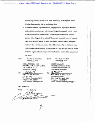 Dated;
business day following the date ofthe initial sealed filing. With respect to merits
briefing, the time period shall be two business days.
3. In the event there are disputed redactions, the proponent ofany disputed redaction
shall, within two business days following any filing under paragraph 2, write a letter
to the Court explaining the specific and compelling reasons why those disputed
portions ofthe filing should be redacted. The opposite party shall have two business
days within which to respond by letter. With respect to merits briefing, each party
shall have four business days, instead of two. Those letters shall be filed under seal,
with proposed redacted versions. As appropriate, the Court will then direct the parties
to file the otiginal redacted version, or a revised redacted version of the document and
the letters.
New Haven, Connecticut
February'd.k,, 2015
MEDIA FREEDOM AND
INFORMATION ACCESS CLINIC,
YALE LAW SCHOOL
Dated: New York, New York
Febniary i,, 2015
PREET BHARARA
Attorney for Plaintiff
By:~JONATHANMANES
United States Attorney for the
Southern District of New York
Attorney for Defendants
By:~JAMiNliTORRANCE
P.O. Box 208215
New Haven, Connecticut 06520
Telephone: 203.432.9387
Email: jonathan.manes@yale.edu
SO ORDERED.
Dated: New Yorlc, NY
J-7 feh«,~01s.
~3
86 Chambers Street
New York, New York 10007
Telephone: 212.637.2703
Email: benjamin.torrance@usdoj.gov
Case 1:14-cv-09763-VM Document 4 Filed 02/27/15 Page 3 of 3
 