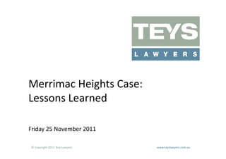 Merrimac	
  Heights	
  Case:	
  
Lessons	
  Learned	
  

Friday	
  25	
  November	
  2011	
  

 ©	
  Copyright	
  2011	
  Teys	
  Lawyers   	
     	
     	
     	
     	
     	
     	
     	
     	
  www.teyslawyers.com.au	
  
 