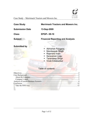 Case Study – Merrimack Tractors and Mowers Inc.

Case Study                                              Merrimack Tractors and Mowers Inc.

Submission Date                                         13-Sep-2009

Class                                                   EPGP– 09-10

Subject                                                 Financial Reporting and Analysis


Submitted by
                                                                  Abhishek Pangaria
                                                                  Mandeepak Singh
                                                                  Rajendra Inani
                                                                  Saravanan Logu
                                                                  Tarandeep Singh
                                                                  Vivek Edlabadkar


                                                  Table of contents

Objectives............................................................................................................................2
Case Background.................................................................................................................2
  About the Company.........................................................................................................2
  Company’s need...............................................................................................................3
Analysis of current Business Scenario.................................................................................4
Conclusion.........................................................................................................................12
  Take the FIFO way........................................................................................................12




                                                          Page 1 of 12
 