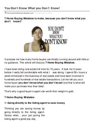 You Don’t Know What you Don’t Know!
merrimackvalleymarealestate.com /7-home-buyer-mistakes/
7 Home Buying Mistakes to make, because you don’t know what you
don’t know!!
It amazes me how many home buyers are blindly running around with little or
no guidance. This article will discuss 7 Home Buying Mistakes.
I have been doing real estate full time for 13 years. It took me 5 years
before I really felt comfortable with what I was doing. I spend 50+ hours a
week immersed in the business of real estate and have been involved in
hundreds and hundreds of real estate transactions. Let me tell you as a
home buyer you don’t know what you don’t know! and that is what will
make your purchase less than ideal.
That’s why a good buyer’s agent can worth their weight in gold.
7 Home Buying Mistakes
1- Going directly to the listing agent to save money
Thinking you are saving money by
going directly to the listing agent.
Guess what… your just giving the
listing agent a great pay day.
 