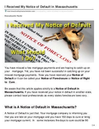 1/4
I Received My Notice of Default in Massachusetts
merrimackvalleymarealestate.com /i-received-my-notice-of-default-in-massachusetts/
Massachusetts Realtor
You have missed a few mortgage payments and are hoping to catch up on
your mortgage. Yet, you have not been successful in catching up on your
missed mortgage payments. Now you have received your Notice of
Default or it can be called your Notice of Foreclosure or Notice of Right
to Cure.
Be aware that this article applies strictly to a Notice of Default in
Massachusetts. If you have received your notice in default in another state,
please contact local professionals as every states foreclosure laws vary.
What is A Notice of Default in Massachusetts?
A Notice of Default is just that. Your mortgage company is informing you
that you are late on your mortgage and you have 150 days to cure or bring
your mortgage current. In some instances the days to cure could be 90
 