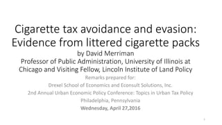 Cigarette tax avoidance and evasion:
Evidence from littered cigarette packs
by David Merriman
Professor of Public Administration, University of Illinois at
Chicago and Visiting Fellow, Lincoln Institute of Land Policy
Remarks prepared for:
Drexel School of Economics and Econsult Solutions, Inc.
2nd Annual Urban Economic Policy Conference: Topics in Urban Tax Policy
Philadelphia, Pennsylvania
Wednesday, April 27,2016
1
 