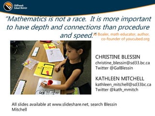“Mathematics is not a race. It is more important
to have depth and connections than procedure
and speed.”Jo Boaler, math educator, author,
co-founder of youcubed.org
CHRISTINE BLESSIN
christine_blessin@sd33.bc.ca
Twitter @GalBlessin
KATHLEEN MITCHELL
kathleen_mitchell@sd33bc.ca
Twitter @kath_mmitch
All slides available at www.slideshare.net, search Blessin
Mitchell
 