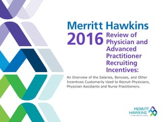 Review of
Physician and
Advanced
Practitioner
Recruiting
Incentives:
An Overview of the Salaries, Bonuses, and Other
Incentives Customarily Used to Recruit Physicians,
Physician Assistants and Nurse Practitioners.
Merritt Hawkins
2016
 