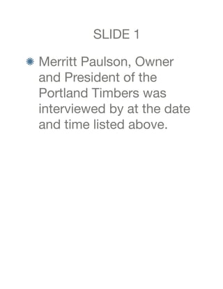SLIDE 1

 Merritt Paulson, Owner
 and President of the
 Portland Timbers was
 interviewed by at the date
 and time listed above.
 