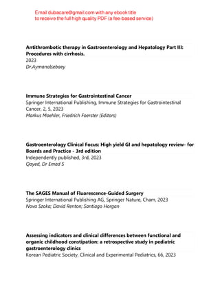Antithrombotic therapy in Gastroenterology and Hepatology Part III:
Procedures with cirrhosis.
2023
Dr.Aymanalsebaey
Immune Strategies for Gastrointestinal Cancer
Springer International Publishing, Immune Strategies for Gastrointestinal
Cancer, 2, 5, 2023
Markus Moehler, Friedrich Foerster (Editors)
Gastroenterology Clinical Focus: High yield GI and hepatology review- for
Boards and Practice - 3rd edition
Independently published, 3rd, 2023
Qayed, Dr Emad S
The SAGES Manual of Fluorescence-Guided Surgery
Springer International Publishing AG, Springer Nature, Cham, 2023
Nova Szoka; David Renton; Santiago Horgan
Assessing indicators and clinical differences between functional and
organic childhood constipation: a retrospective study in pediatric
gastroenterology clinics
Korean Pediatric Society, Clinical and Experimental Pediatrics, 66, 2023
 