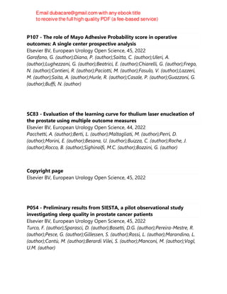 P107 - The role of Mayo Adhesive Probability score in operative
outcomes: A single center prospective analysis
Elsevier BV, European Urology Open Science, 45, 2022
Garofano, G. (author);Diana, P. (author);Saitta, C. (author);Uleri, A.
(author);Lughezzani, G. (author);Beatrici, E. (author);Chiarelli, G. (author);Frego,
N. (author);Contieri, R. (author);Paciotti, M. (author);Fasulo, V. (author);Lazzeri,
M. (author);Saita, A. (author);Hurle, R. (author);Casale, P. (author);Guazzoni, G.
(author);Buffi, N. (author)
SC83 - Evaluation of the learning curve for thulium laser enucleation of
the prostate using multiple outcome measures
Elsevier BV, European Urology Open Science, 44, 2022
Pacchetti, A. (author);Berti, L. (author);Maltagliati, M. (author);Perri, D.
(author);Morini, E. (author);Besana, U. (author);Buizza, C. (author);Roche, J.
(author);Rocco, B. (author);Sighinolfi, M.C. (author);Bozzini, G. (author)
Copyright page
Elsevier BV, European Urology Open Science, 45, 2022
P054 - Preliminary results from SIESTA, a pilot observational study
investigating sleep quality in prostate cancer patients
Elsevier BV, European Urology Open Science, 45, 2022
Turco, F. (author);Sparasci, D. (author);Bosetti, D.G. (author);Pereira-Mestre, R.
(author);Pesce, G. (author);Gillessen, S. (author);Rossi, L. (author);Marandino, L.
(author);Cantù, M. (author);Berardi Vilei, S. (author);Manconi, M. (author);Vogl,
U.M. (author)
 