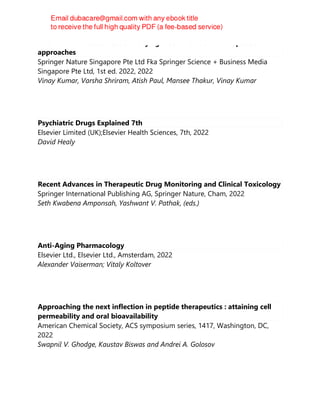 Antimicrobial resistance : underlying mechanisms and therapeutic
approaches
Springer Nature Singapore Pte Ltd Fka Springer Science + Business Media
Singapore Pte Ltd, 1st ed. 2022, 2022
Vinay Kumar, Varsha Shriram, Atish Paul, Mansee Thakur, Vinay Kumar
Psychiatric Drugs Explained 7th
Elsevier Limited (UK);Elsevier Health Sciences, 7th, 2022
David Healy
Recent Advances in Therapeutic Drug Monitoring and Clinical Toxicology
Springer International Publishing AG, Springer Nature, Cham, 2022
Seth Kwabena Amponsah, Yashwant V. Pathak, (eds.)
Anti-Aging Pharmacology
Elsevier Ltd., Elsevier Ltd., Amsterdam, 2022
Alexander Vaiserman; Vitaly Koltover
Approaching the next inflection in peptide therapeutics : attaining cell
permeability and oral bioavailability
American Chemical Society, ACS symposium series, 1417, Washington, DC,
2022
Swapnil V. Ghodge, Kaustav Biswas and Andrei A. Golosov
 