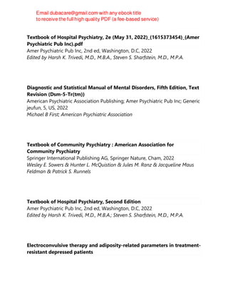 Textbook of Hospital Psychiatry, 2e (May 31, 2022)_(1615373454)_(Amer
Psychiatric Pub Inc).pdf
Amer Psychiatric Pub Inc, 2nd ed, Washington, D.C, 2022
Edited by Harsh K. Trivedi, M.D., M.B.A., Steven S. Sharfstein, M.D., M.P.A.
Diagnostic and Statistical Manual of Mental Disorders, Fifth Edition, Text
Revision (Dsm-5-Tr(tm))
American Psychiatric Association Publishing; Amer Psychiatric Pub Inc; Generic
jeufun, 5, US, 2022
Michael B First; American Psychiatric Association
Textbook of Community Psychiatry : American Association for
Community Psychiatry
Springer International Publishing AG, Springer Nature, Cham, 2022
Wesley E. Sowers & Hunter L. McQuistion & Jules M. Ranz & Jacqueline Maus
Feldman & Patrick S. Runnels
Textbook of Hospital Psychiatry, Second Edition
Amer Psychiatric Pub Inc, 2nd ed, Washington, D.C, 2022
Edited by Harsh K. Trivedi, M.D., M.B.A.; Steven S. Sharfstein, M.D., M.P.A.
Electroconvulsive therapy and adiposity-related parameters in treatment-
resistant depressed patients
 