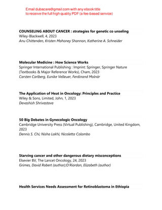 COUNSELING ABOUT CANCER : strategies for genetic co unseling
Wiley-Blackwell, 4, 2023
Anu Chittenden, Kristen Mahoney Shannon, Katherine A. Schneider
Molecular Medicine : How Science Works
Springer International Publishing : Imprint: Springer, Springer Nature
(Textbooks & Major Reference Works), Cham, 2023
Carsten Carlberg, Eunike Velleuer, Ferdinand Molnár
The Application of Heat in Oncology: Principles and Practice
Wiley & Sons, Limited, John, 1, 2023
Devashish Shrivastava
50 Big Debates in Gynecologic Oncology
Cambridge University Press (Virtual Publishing), Cambridge, United Kingdom,
2023
Dennis S. Chi; Nisha Lakhi; Nicoletta Colombo
Starving cancer and other dangerous dietary misconceptions
Elsevier BV, The Lancet Oncology, 24, 2023
Grimes, David Robert (author);O'Riordan, Elizabeth (author)
Health Services Needs Assessment for Retinoblastoma in Ethiopia
 