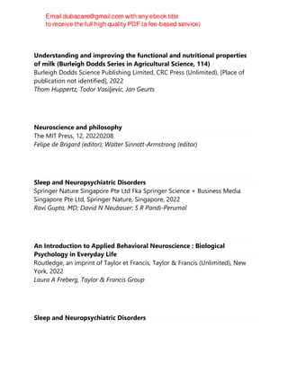 Understanding and improving the functional and nutritional properties
of milk (Burleigh Dodds Series in Agricultural Science, 114)
Burleigh Dodds Science Publishing Limited, CRC Press (Unlimited), [Place of
publication not identified], 2022
Thom Huppertz, Todor Vasiljevic, Jan Geurts
Neuroscience and philosophy
The MIT Press, 12, 20220208
Felipe de Brigard (editor); Walter Sinnott-Armstrong (editor)
Sleep and Neuropsychiatric Disorders
Springer Nature Singapore Pte Ltd Fka Springer Science + Business Media
Singapore Pte Ltd, Springer Nature, Singapore, 2022
Ravi Gupta, MD; David N Neubauer; S R Pandi-Perumal
An Introduction to Applied Behavioral Neuroscience : Biological
Psychology in Everyday Life
Routledge, an imprint of Taylor et Francis, Taylor & Francis (Unlimited), New
York, 2022
Laura A Freberg, Taylor & Francis Group
Sleep and Neuropsychiatric Disorders
 