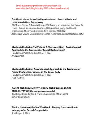 Emotional labour in work with patients and clients : effects and
recommendations for recovery
CRC Press, Taylor & Francis Group, CRC Press is an imprint of the Taylor &
Francis Group, an informa business, Occupational safety health and
ergonomics. Theory and practice, First edition, 2020;2021
Żolnierczyk-Zreda, Dorota(Editor);Luczak, Anna;Baka, Lukasz;Mockallo, Zofia
Myofascial InductionTM Volume 2: The Lower Body: An Anatomical
Approach to the Treatment of Fascial Dysfunction 2
Handspring Publishing Limited, 2, 1, 2023
Andrzej Pilat
Myofascial Induction An Anatomical Approach to the Treatment of
Fascial Dysfunction. Volume 2: The Lower Body
Handspring Publishing Limited, 2, 1, 2023
Pilat, Andrezj.
DANCE AND MOVEMENT THERAPY AND PSYCHO-SOCIAL
REHABILITATION the sampoornata model
Routledge India, Taylor & Francis (Unlimited), Milton, 2023
Sohini Chakraborty
The It’s Not About the Sex Workbook : Moving From Isolation to
Intimacy After Sexual Compulsivity
Routledge, 1, 2023
 