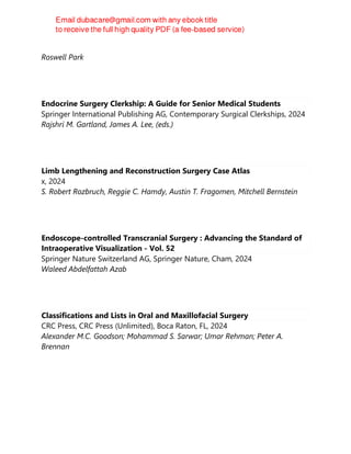 2024
Roswell Park
Endocrine Surgery Clerkship: A Guide for Senior Medical Students
Springer International Publishing AG, Contemporary Surgical Clerkships, 2024
Rajshri M. Gartland, James A. Lee, (eds.)
Limb Lengthening and Reconstruction Surgery Case Atlas
x, 2024
S. Robert Rozbruch, Reggie C. Hamdy, Austin T. Fragomen, Mitchell Bernstein
Endoscope-controlled Transcranial Surgery : Advancing the Standard of
Intraoperative Visualization - Vol. 52
Springer Nature Switzerland AG, Springer Nature, Cham, 2024
Waleed Abdelfattah Azab
Classifications and Lists in Oral and Maxillofacial Surgery
CRC Press, CRC Press (Unlimited), Boca Raton, FL, 2024
Alexander M.C. Goodson; Mohammad S. Sarwar; Umar Rehman; Peter A.
Brennan
 