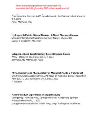 Springer International Publishing AG, AAPS Introductions in the
Pharmaceutical Sciences, AAPS Introductions in the Pharmaceutical Sciences,
9, 1, 2023
Panos Macheras, (ed.)
Hydrogen Sulfide in Kidney Diseases : A Novel Pharmacotherapy
Springer International Publishing, Springer Nature, Cham, 2023
George J. Dugbartey, Alp Sener
Independent and Supplementary Prescribing At a Glance
Wiley - Blackwell, at a Glance series, 1, 2023
Barry Hill, Aby Mitchell, Ian Peate
Phytochemistry and Pharmacology of Medicinal Plants, 2-Volume Set
CRC Press/Apple Academic Press, AAP focus on medicinal plants, First edition,
Palm Bay, FL, USA, Burlington, ON, Canada, 2023
T. Pullaiah
Natural Product Experiments in Drug Discovery
Springer US : Humana Press, Springer Protocols Handbooks, Springer
Protocols Handbooks, 1, 2023
Karuppusamy Arunachalam, Xuefei Yang, Sreeja Puthanpura Sasidharan
 