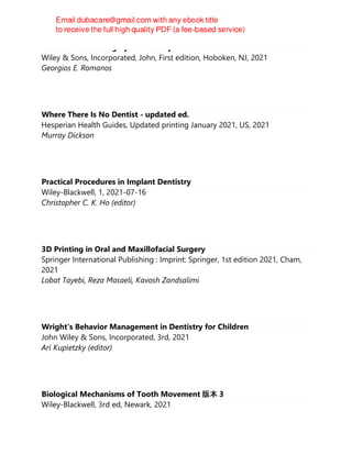 Advanced Laser surgery in dentistry
Wiley & Sons, Incorporated, John, First edition, Hoboken, NJ, 2021
Georgios E. Romanos
Where There Is No Dentist - updated ed.
Hesperian Health Guides, Updated printing January 2021, US, 2021
Murray Dickson
Practical Procedures in Implant Dentistry
Wiley-Blackwell, 1, 2021-07-16
Christopher C. K. Ho (editor)
3D Printing in Oral and Maxillofacial Surgery
Springer International Publishing : Imprint: Springer, 1st edition 2021, Cham,
2021
Lobat Tayebi, Reza Masaeli, Kavosh Zandsalimi
Wright′s Behavior Management in Dentistry for Children
John Wiley & Sons, Incorporated, 3rd, 2021
Ari Kupietzky (editor)
Biological Mechanisms of Tooth Movement 版本 3
Wiley-Blackwell, 3rd ed, Newark, 2021
 