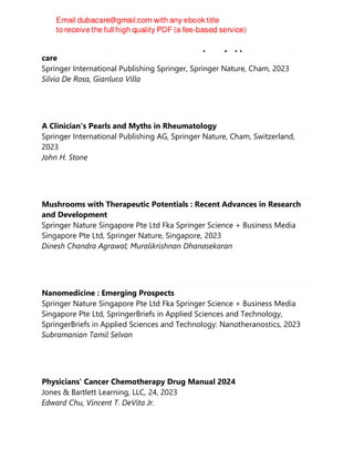 ENDOTOXIN INDUCED-SHOCK : a multidisciplinary approach in critical
care
Springer International Publishing Springer, Springer Nature, Cham, 2023
Silvia De Rosa, Gianluca Villa
A Clinician's Pearls and Myths in Rheumatology
Springer International Publishing AG, Springer Nature, Cham, Switzerland,
2023
John H. Stone
Mushrooms with Therapeutic Potentials : Recent Advances in Research
and Development
Springer Nature Singapore Pte Ltd Fka Springer Science + Business Media
Singapore Pte Ltd, Springer Nature, Singapore, 2023
Dinesh Chandra Agrawal; Muralikrishnan Dhanasekaran
Nanomedicine : Emerging Prospects
Springer Nature Singapore Pte Ltd Fka Springer Science + Business Media
Singapore Pte Ltd, SpringerBriefs in Applied Sciences and Technology,
SpringerBriefs in Applied Sciences and Technology: Nanotheranostics, 2023
Subramanian Tamil Selvan
Physicians' Cancer Chemotherapy Drug Manual 2024
Jones & Bartlett Learning, LLC, 24, 2023
Edward Chu, Vincent T. DeVita Jr.
 