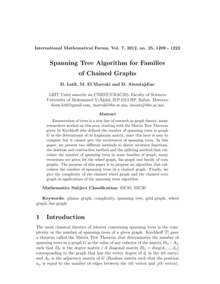 International Mathematical Forum, Vol. 7, 2012, no. 25, 1209 - 1222
Spanning Tree Algorithm for Families
of Chained Graphs
D. Lotﬁ, M. El Marraki and D. Aboutajdine
LRIT Unit´e associ´ee au CNRST(URAC29)- Faculty of Sciences
University of Mohammed V-Agdal, B.P.1014 RP, Rabat, Morocco
doun.lotﬁ@gmail.com, marraki@fsr.ac.ma, aboutaj@fsr.ac.ma
Abstract
Enumeration of trees is a new line of research in graph theory; many
researchers worked on this area, starting with the Matrix Tree Theorem
given by Kirchhoﬀ who deﬁned the number of spanning trees in graph
G as the determinant of its Laplacian matrix, since this later is easy to
compute but it cannot give the recurrences of spanning trees. In this
paper, we present two diﬀerent methods to derive recursive functions,
the deletion and contraction method and the splitting method that cal-
culate the number of spanning trees in some families of graph, many
recursions are given for the wheel graph, fan graph and family of corn
graphs. The purpose of this paper is to propose an algorithm that cal-
culates the number of spanning trees in a chained graph. Finally, we
give the complexity of the chained wheel graph and the chained corn
graph as applications of the spanning trees algorithm.
Mathematics Subject Classiﬁcation: 05C85, 05C30
Keywords: planar graph, complexity, spanning tree, grid graph, wheel
graph, fan graph
1 Introduction
The most classical theories of interest concerning spanning trees is the com-
plexity or the number of spanning trees of a given graph. Kirchhoﬀ [7] gave
a theorem called the Matrix Tree Theorem that determinates the number of
spanning trees in a graph G as the value of any cofactor of the matrix DG −AG
such that DG is the degree matrix ( A diagonal matrix DG = diag(d1, ..., dn)
corresponding to the graph that has the vertex degree of di in the ith entry)
and AG is the adjacency matrix of G (Boolean matrix such that the position
aij is equal to the number of edges between the ith vertex and jth vertex).
 