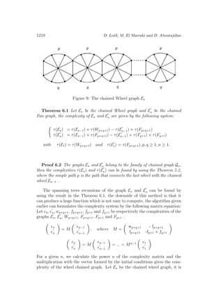 1218 D. Lotﬁ, M. El Marraki and D. Aboutajdine
Figure 9: The chained Wheel graph En
Theorem 6.1 Let En be the chained Wheel graph and En be the chained
Fan graph, the complexity of En and En are given by the following system:
τ(En) = τ(En−1) × τ(Wp+q+1) − τ(En−1) × τ(Fp+q+1)
τ(En) = τ(En−1) × τ(Fp+q+1) − τ(En−1) × τ(Fp+1) × τ(Fq+1)
with τ(E1) = τ(Wp+q+1) and τ(E1) = τ(Fp+q+1), p, q ≥ 1, n ≥ 1.
Proof 6.2 The graphs En and En belong to the family of chained graph Gn,
then the complexities τ(En) and τ(En) can be found by using the Theorem 5.2,
where the simple path p is the path that connects the last wheel with the chained
wheel En−1 .
The spanning trees recursions of the graph En and En can be found by
using the result in the Theorem 6.1, the downside of this method is that it
can produce a huge function which is not easy to compute, the algorithm given
earlier can formulates the complexity system by the following matrix equation:
Let en, en, wp+q+1, fp+q+1, fp+1 and fq+1 be respectively the complexities of the
graphs En, En, Wp+q+1, Fp+q+1, Fp+1 and Fq+1 .
en
en
= M
en−1
en−1
, where M =
wp+q+1 - fp+q+1
fp+q+1 -fp+1 × fq+1
en
en
= M
en−1
en−1
= ... = Mn−1 e1
e1
For a given n, we calculate the power n of the complexity matrix and the
multiplication with the vector formed by the initial conditions gives the com-
plexity of the wheel chained graph. Let En be the chained wheel graph, it is
 