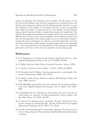 Spanning tree algorithm for families of chained graphs 1221
graph, the spanning tree recursions can be complex. In this paper, we sur-
vey the several methods that can derive spanning tree recursions such as the
deletion and contraction method and the splitting method, therefore, we gave
the complexity of the families of corn graph, moreover, we gave an algorithm
that counts the number of spanning trees in some families of graph without
using recursive functions, ﬁnally, as applications we gave the complexity of the
chained wheel graph and the chained corn graph. Our future purpose takes two
diﬀerent ways, the ﬁrst one is the generalization of the splitting method, such
that the decomposition of the planar graph can not be necessarily through a
simple path and as consequence we will give a general method that can derive
recursive functions for another families of planar graphs such as the grid graph
Gn,m. The second direction is the generalization of the spanning tree algorithm
given above such that it will count the complexity of any planar graph.
References
[1] Z. R. Bogdanowicz, Formulas for the Number of Spanning Trees in a Fan,
Applied Mathematical Sciences, Vol. 2, N.16 (2008), 781-786.
[2] B. Boll¨as, Extremal Graph Theory, Academic Press Inc., Lodon, (1978).
[3] A. Cayley, A theorem on trees, Quart. J. Math., (1889), 23, 376378.
[4] M. Desjarlais and R. Molina, Counting spanning trees in grid graphs, Con-
gressus Numerantium, (2000), 145, 177185.
[5] R. Diestel, Graph Theory, Electronic Edition 2000, Springer-Verlag, New
York, (2000), pp.2-15.
[6] M.H.S Haghighi and K. Bibak, Recursive Relations for the Number of Span-
ning Trees, Applied Mathematical Sciences, Vol. 3, (2009), N.46, 2263 -
2269.
[7] G. Kirchhoﬀ, ¨uber die Auﬂ¨osung der Gleichungen auf, welche man bei der
Untersuchung der linearen Verteilung galvanischer Str¨ome gef¨uhrt wird,
Ann. Phy. Chem., 72, (1847), 497-508.
[8] D. Lotﬁ, M. EL Marraki and A. Modabish, Recursive Relation for Cout-
ing the Complexity of Butterﬂy Map, Journal of Theoretical and Applied
Information Technology, Vol.21, (2011), N.1, 43-46.
[9] D. Lotﬁ, M. EL Marraki and D. Aboutajdine, Spanning Tree Recursions for
Crosses Maps, Journal of Theoretical and Applied Information Technology,
to appear.
 