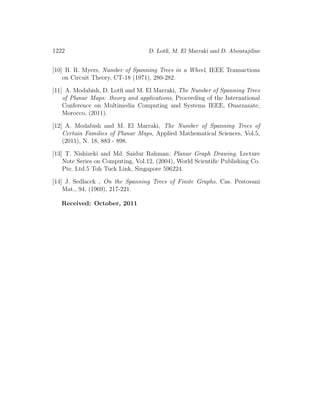 1222 D. Lotﬁ, M. El Marraki and D. Aboutajdine
[10] B. R. Myers, Number of Spanning Trees in a Wheel, IEEE Transactions
on Circuit Theory, CT-18 (1971), 280-282.
[11] A. Modabish, D. Lotﬁ and M. El Marraki, The Number of Spanning Trees
of Planar Maps: theory and applications, Proceeding of the International
Conference on Multimedia Computing and Systems IEEE, Ouarzazate,
Morocco, (2011).
[12] A. Modabish and M. El Marraki, The Number of Spanning Trees of
Certain Families of Planar Maps, Applied Mathematical Sciences, Vol.5,
(2011), N. 18, 883 - 898.
[13] T. Nishizeki and Md. Saidur Rahman, Planar Graph Drawing, Lecture
Note Series on Computing, Vol.12, (2004), World Scientiﬁc Publishing Co.
Pte. Ltd.5 Toh Tuck Link, Singapore 596224.
[14] J. Sedlacek , On the Spanning Trees of Finite Graphs, Cas. Pestovani
Mat., 94, (1969), 217-221.
Received: October, 2011
 