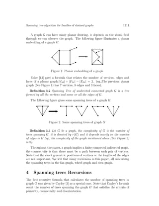 Spanning tree algorithm for families of chained graphs 1211
A graph G can have many planar drawing, it depends on the visual ﬁeld
through we can observe the graph. The following ﬁgure illustrates a planar
embedding of a graph G.
Figure 1: Planar embedding of a graph
Euler [13] gave a formula that relates the number of vertices, edges and
faces of a planar graph:|VM| + |FM| − |EM| = 2. (eg.,The previous planar
graph (See Figure 1) has 7 vertices, 8 edges and 3 faces).
Deﬁnition 3.2 Spanning Tree of undirected connected graph G is a tree
formed by all the vertices and some or all the edges of G.
The following ﬁgure gives some spanning trees of a graph G.
Figure 2: Some spanning trees of graph G
Deﬁnition 3.3 Let G be a graph, the complexity of G is the number of
trees spanning G, it is denoted by τ(G) and it depends mostly on the number
of edges in G (eg., the complexity of the graph mentioned above (See Figure 2)
is 8).
Throughout the paper, a graph implies a ﬁnite connected indirected graph,
the connectivity is that there must be a path between each pair of vertices.
Note that the exact geometric positions of vertices or the lengths of the edges
are not important. We will ﬁnd many recursions in this paper, all concerning
the spanning trees in the fan graph, wheel graph and corn graph.
4 Spanning trees Recursions
The ﬁrst recursive formula that calculates the number of spanning trees in
graph G was given by Cayley [3] as a special case. Note that Cayley’s formula
count the number of trees spanning the graph G that satisﬁes the criteria of
planarity, connectivity and disorientation.
 