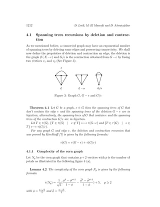 1212 D. Lotﬁ, M. El Marraki and D. Aboutajdine
4.1 Spanning trees recursions by deletion and contrac-
tion
As we mentioned before, a connected graph may have an exponential number
of spanning trees by deleting some edges and preserving connectivity. We shall
now deﬁne the proprieties of deletion and contraction an edge, the deletion is
the graph (V, E − e) and G/e is the contraction obtained from G − e by fusing
two vertices v1 and v2 (See Figure 3).
Figure 3: Graph G, G − e and G/e
Theorem 4.1 Let G be a graph, e ∈ G then the spanning trees of G that
don’t contain the edge e and the spanning trees of the deletion G − e are in
bijection, alternatively, the spanning trees of G that contain e and the spanning
trees of the contraction G/e are in bijection.
Let T ∈ τ(G), {T ∈ τ(G) | e ∈ T} ←→ τ(G−e) and {T ∈ τ(G) | e ∈
T} ←→ τ(G/e).
For any graph G and edge e, the deletion and contraction recursion that
was proved by Kirchhoﬀ [7] is given by the following formula:
τ(G) = τ(G − e) + τ(G/e)
4.1.1 Complexity of the corn graph
Let Np be the corn graph that contains p + 2 vertices with p is the number of
petals as illustrated in the following ﬁgure 4 (a).
Lemma 4.2 The complexity of the corn graph Np is given by the following
formula
τ(Np) =
1
√
5
(
φ3
− φp+2
1 − φ
−
¯φ3
− ¯φp+2
1 − ¯φ
) + 5, p ≥ 2
with φ = 3+
√
5
2
and ¯φ = 3−
√
5
2
.
 
