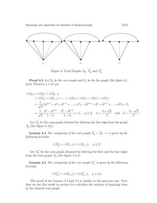 Spanning tree algorithm for families of chained graphs 1213
Figure 4: Corn Graphs Np, Np and Np
Proof 4.3 Let Np be the corn graph and Fp be the fan graph (See ﬁgure 6),
from Theorem 4.1 we get
τ(Np) = τ(Fp) + τ(Np−1)
= τ(Fp) + τ(Fp−1) + ... + τ(F4) + τ(F3) + τ(F2) + τ(N1)
=
1
√
5
((φp+1
+ φp
+ φp−1
+ ... + φ2
) − (¯φp+1
+ ¯φp
+ ¯φp−1
+ ... + ¯φ2
)) + 5
=
1
√
5
(
φ3
− φp+2
1 − φ
−
¯φ3
− ¯φp+2
1 − ¯φ
) + 5, p ≥ 2, φ =
3 +
√
5
2
and ¯φ =
3 −
√
5
2
.
Let Np be the corn graph obtained by deleting the last edge from the graph
Np (See ﬁgure 4 (b)).
Lemma 4.4 The complexity of the corn graph Np = Np − e is given by the
following formula:
τ(Np) = τ(Fp−1) + τ(Np−1), p ≥ 2.
Let Np be the corn graph obtained by deleting the ﬁrst and the last edges
from the corn graph Np (See ﬁgure 4 (c)).
Lemma 4.5 The complexity of the corn graph Np is given by the following
formula:
τ(Np ) = τ(Fp−2) + τ(Np−1), p ≥ 2.s
The proof of the Lemma 4.4 and 4.5 is similar to the previous one. Note
that we use this result in section 6 to calculate the number of spanning trees
in the chained corn graph.
 