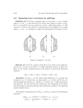 1214 D. Lotﬁ, M. El Marraki and D. Aboutajdine
4.2 Spanning trees recursions by splitting
Deﬁnition 4.6 Let G has a separation pair x, y (an edge e = xy or a simple
path p = x, a, b, ...., y such that all of its vertices have degree 2 except x and y)
then we can split G into two graphs G1 and G2, called split graphs, we shall
denote G = G1 ‡ G2 such that G1 is obtained from G1 by adding a new simple
path p = x, a, b, ..., y, similarly, we deﬁne the split graph G2 (See ﬁgure 5) [13].
Figure 5: Graph G = G1 ‡ G2
Theorem 4.7 Let G be a planar graph that can be split in two graphs G1
and G2, G = G1 ‡ G2 such that ‡ is a simple path that contains k edges (See
ﬁgure 5), the number of spanning trees in the graph G is given by the following
equation:
τ(G) = τ(G1) × τ(G2) − k2
τ(G1) × τ(G2) [11]
Examples: Let Wp+q+1 be the wheel graph deﬁned by p + q petals and
contains p + q + 1 vertices, 2(p + q) edges and p + q + 1 faces, and let Fp+1 be
the fan graph that contains p−1 petals, p+1 vertices, 2p−1 edges and p faces
(See ﬁgure 6). In [12] and [14], the authors give the complexity of the wheel
and fan graphs by using the deletion and contraction method or the splitting
method studied above.
The number of spanning trees in Wp+q+1 and Fp+1 is given by the following
equations:
τ(Wp+q+1) = (3+
√
5
2
)p+q
+ (3−
√
5
2
)p+q
− 2, p, q ≥ 2.
τ(Fp+1) = 1√
5
((3+
√
5
2
)p−1
− (3−
√
5
2
)p−1
), p ≥ 2.
 