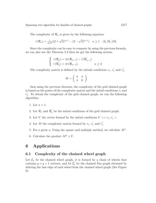 Spanning tree algorithm for families of chained graphs 1217
The complexity of Rn is given by the following equation:
τ(Rn) = 1
2
√
3
((2 +
√
3)n+1
− (2 −
√
3)n+1
) n ≥ 1 [4], [9], [10].
Since the complexity can be easy to compute by using the previous formula,
we can also use the Theorem 5.2 then we get the following system:
τ(Rn) = 4τ(Rn−1) − τ(Rn−1)
τ(Rn) = 4τ(Rn−1), n ≥ 2
The complexity matrix is deﬁned by the initials conditions r1, r1 and r1 ,
M =
4 -1
4 0
then using the previous theorem, the complexity of the grid chained graph
is based on the power of the complexity matrix and the initial conditions r1 and
r1. To obtain the complexity of the grid chained graph, we run the following
algorithm:
1. Let n = 1.
2. Let R1 and R1 be the initial conditions of the grid chained graph.
3. Let V the vector formed by the initial conditions V =< r1, r1 >.
4. Let M the complexity matrix formed by r1, r1 and r1 .
5. For a given n, Using the square and multiply method, we calculate Mn
.
6. Calculate the product Mn
× V .
6 Applications
6.1 Complexity of the chained wheel graph
Let En be the chained wheel graph, it is formed by a chain of wheels that
contains p + q + 1 vertices, and let En be the chained Fan graph obtained by
deleting the last edge of each wheel from the chained wheel graph (See Figure
9).
 