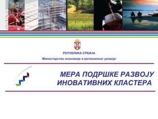МЕРA ПОДРШКЕ РАЗВОЈУ
ИНОВАТИВНИХ КЛАСТЕРА
РЕПУБЛИКА СРБИЈА
Министарство економије и регионалног развоја
 