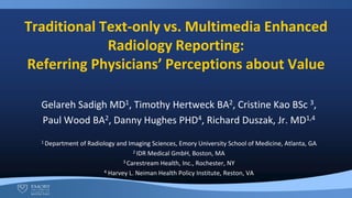 Traditional Text-only vs. Multimedia Enhanced
Radiology Reporting:
Referring Physicians’ Perceptions about Value
Gelareh Sadigh MD1, Timothy Hertweck BA2, Cristine Kao BSc 3,
Paul Wood BA2, Danny Hughes PHD4, Richard Duszak, Jr. MD1,4
1 Department of Radiology and Imaging Sciences, Emory University School of Medicine, Atlanta, GA
2 IDR Medical GmbH, Boston, MA
3 Carestream Health, Inc., Rochester, NY
4 Harvey L. Neiman Health Policy Institute, Reston, VA
 