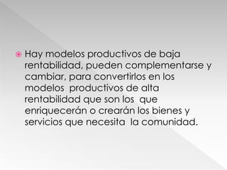  Hay modelos productivos de baja
rentabilidad, pueden complementarse y
cambiar, para convertirlos en los
modelos productivos de alta
rentabilidad que son los que
enriquecerán o crearán los bienes y
servicios que necesita la comunidad.