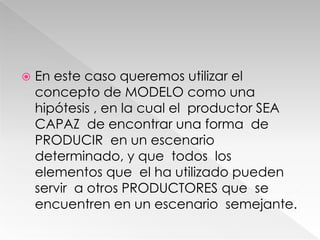  En este caso queremos utilizar el
concepto de MODELO como una
hipótesis , en la cual el productor SEA
CAPAZ de encontrar una forma de
PRODUCIR en un escenario
determinado, y que todos los
elementos que el ha utilizado pueden
servir a otros PRODUCTORES que se
encuentren en un escenario semejante.