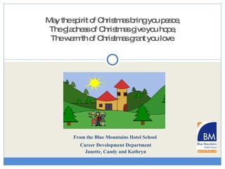 From the Blue Mountains Hotel School  Career Development Department Janette, Candy and Kathryn Merry Christmas & Happy New Year May the spirit of Christmas bring you peace, The gladness of Christmas give you hope, The warmth of Christmas grant you love . 