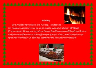 Yule Log 
Είναι παράδοση να κόβεις ένα Yule Log – κούτσουρο - 
την παραμονή χριστουγένων και να το κρατάς αναμμένο μέχρι τη 12η Νύχτα 
(5 Ιανουαρίου). Θεωρείται τυχερό για όποιον βοηθήσει στο κουβάλημά του.Πριν το 
ανάψουν στο τζάκι κάνουν μια ευχή να κρατήσει για πάντα, το καλωσορίζουν με 
κρασί και το ανάβουν με δαδί που κράτησαν από το περσινό κούτσουρο. 
 