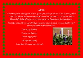 Advent 
Αdvent σημαίνει «άφιξη»και είναι ο χρόνος που περιμένεις την ΄Ελευση του Χριστού 
στη Γη. Το Advent ξεκινάει την Κυριακή που είναι κοντύτερα στις 30 Νοεμβρίου 
(Αγίου Ανδρέα) και διαρκεί ως τα μεσάνυχτα της Παραμονής Χριστουγέννων. 
Το στεφάνι του Advent (wreath) έχει χαρακτηριστικά 5 κεριά ένα για κάθε Κυριακή 
και την Ημέρα των Χριστουγέννων. 
Το κερί της Ελπίδας 
Το κερί της Ειρήνης 
Το κερί της Αγάπης 
Το κερί της Χαράς 
Το κερί της Γέννησης του Χριστού 
 