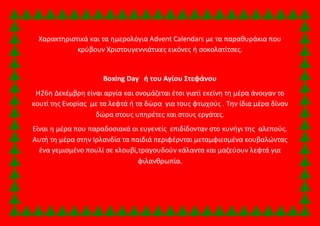 Χαρακτηριστικά και τα ημερολόγια Advent Calendars με τα παραθυράκια που 
κρύβουν Χριστουγεννιάτικες εικόνες ή σοκολατίτσες. 
Boxing Day ή του Αγίου Στεφάνου 
Η26η Δεκέμβρη είναι αργία και ονομάζεται έτσι γιατί εκείνη τη μέρα άνοιγαν το 
κουτί της Ενορίας με τα λεφτά ή τα δώρα για τους φτωχούς . Την ίδια μέρα δίναν 
δώρα στους υπηρέτες και στους εργάτες. 
Είναι η μέρα που παραδοσιακά οι ευγενείς επιδίδονταν στο κυνήγι της αλεπούς. 
Αυτή τη μέρα στην Ιρλανδία τα παιδιά περιφέρνται μεταμφιεσμένα κουβαλώντας 
ένα γεμισμένο πουλί σε κλουβί,τραγουδούν κάλαντα και μαζεύουν λεφτά για 
φιλανθρωπία. 
 