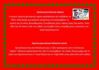 Χριστουγεννιάτικες κάρτες 
Η πρώτη Χριστουγεννιάτικη κάρτα σχεδιάστηκε και στάλθηκε το 
1843. Απεικόνιζε μια Αγγλική οικογένεια να απολαμβάνει τη 
γιορτή και να κάνει φιλανθρωπίες.Πωλήθηκαν χίλιες κάρτες προς ένα σελίνι. Ήταν 
ιδέα του Sir Henry Cole που ήθελε να ευχηθεί στους αναρίθμητους γνωστούς του 
Καλά Χριστούγεννα. 
Χριστουγεννιάτικα Κάλαντα Carols 
Χρονολογούνται στο Μεσαίωνα και η λέξη προέρχεται από το ελληνικό 
“χορός”.Κάλαντα τραγουδιούνται από 21 Δεκεμβρίου του Αγίου Θωμά μέχρι και το 
πρωί των Χριστουγέννων.Η Άγια Νύχτα και το Jingle Bells είναι μόνο δύο από πολλά. 
 