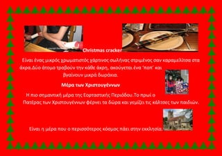 Christmas cracker 
Είναι ένας μικρός χρωματιστός χάρτινος σωλήνας στριμένος σαν καραμελίτσα στα 
άκρα.Δύο άτομο τραβούν την κάθε άκρη, ακούγεται ένα ‘ποπ’ και 
βγαίνουν μικρά δωράκια. 
Μέρα των Χριστουγέννων 
Η πιο σημαντική μέρα της Εορταστικής Περιόδου.Το πρωί ο 
Πατέρας των Χριστουγέννων φέρνει τα δώρα και γεμίζει τις κάλτσες των παιδιών. 
Είναι η μέρα που ο περισσότερος κόσμος πάει στην εκκλησία. 
 