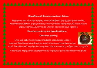 Παραδοσιακό Χριστουγεννιάτικο Δείπνο 
Σερβίρεται στο μέσο της Ημέρας και περιλαμβάνει ψητή χήνα ή γαλοπούλα, 
λαζανάκια Βρυξελών, ψητές πατάτες,κόκκινη σάλτσα κράνμπερυ,πλούσια γέμιση 
ξηρών καρπών,λουκάνικα σε μπέικον και καυτό ζωμό κρέατος. 
Χριστουγεννιάτικη πουτίγκα Επιδόρπιο 
Christmas pudding 
Είναι μια καφέ πουτίνγκα με σταφίδες, κεράσια και ξηρούς 
καρπούς.Μοιάζει με κέικ φρούτου, μόνο πουη πουτίνγκα γίνεται στον 
ατμό. Παραδοσιακά περιέχει ένα ασημένιο κέρμα και όποιος το βρει είναι ο τυχερός. 
Η πουτίνγκα περιχύνεται με μπράντυ που το βάζουν φωτιά και σβήνουν τα φώτα . 
 