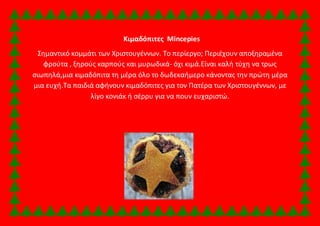 Κιμαδόπιτες Mincepies 
Σημαντικό κομμάτι των Χριστουγέννων. Το περίεργο; Περιέχουν αποξηραμένα 
φρούτα , ξηρούς καρπούς και μυρωδικά- όχι κιμά.Είναι καλή τύχη να τρως 
σιωπηλά,μια κιμαδόπιτα τη μέρα όλο το δωδεκαήμερο κάνοντας την πρώτη μέρα 
μια ευχή.Τα παιδιά αφήνουν κιμαδόπιτες για τον Πατέρα των Χριστουγέννων, με 
λίγο κονιάκ ή σέρρυ για να πουν ευχαριστώ. 
 