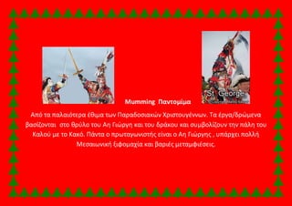 Mumming Παντομίμα 
Από τα παλαιότερα έθιμα των Παραδοσιακών Χριστουγέννων. Τα έργα/δρώμενα 
βασίζονται στο θρύλο του Αη Γιώργη και του δράκου και συμβολίζουν την πάλη του 
Καλού με το Κακό. Πάντα ο πρωταγωνιστής είναι ο Αη Γιώργης , υπάρχει πολλή 
Μεσαιωνική ξιφομαχία και βαριές μεταμφιέσεις. 
 