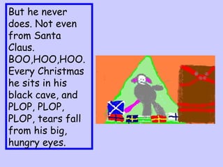 But he never does. Not even from Santa Claus.  BOO,HOO,HOO.  Every Christmas he sits in his black cave, and PLOP, PLOP, PLOP, tears fall from his big, hungry eyes. 