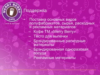 Поддержка
•   Поставка основных видов
    полуфабрикатов, сырья, расходных
    и рекламных материалов:
    – Кофе ТМ «Merry Berry»
    – Тесто для выпечки
    – Брэндированные расходные
      материалы
    – Брэндированная одноразовая
      посуда
    – Рекламные материалы
 